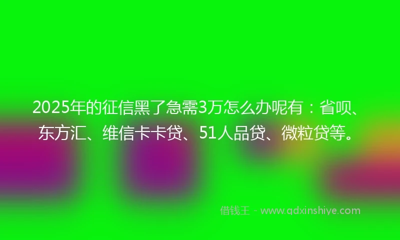 2025年的征信黑了急需3万怎么办呢有：省呗、东方汇、维信卡卡贷、51人品贷、微粒贷等。