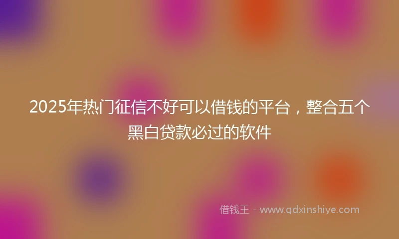2025年热门征信不好可以借钱的平台，整合五个黑白贷款必过的软件