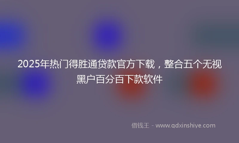 2025年热门得胜通贷款官方下载，整合五个无视黑户百分百下款软件