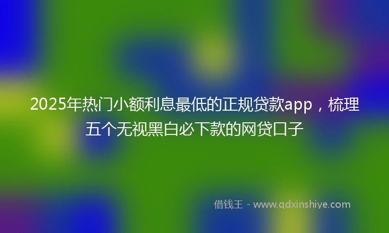2025年热门小额利息最低的正规贷款app，梳理五个无视黑白必下款的网贷口子