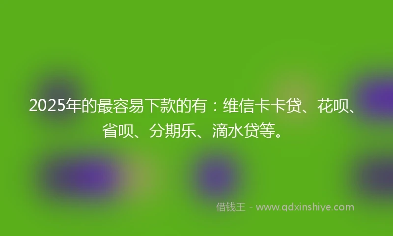 2025年的最容易下款的有：维信卡卡贷、花呗、省呗、分期乐、滴水贷等。