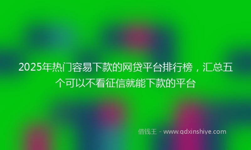 2025年热门容易下款的网贷平台排行榜，汇总五个可以不看征信就能下款的平台