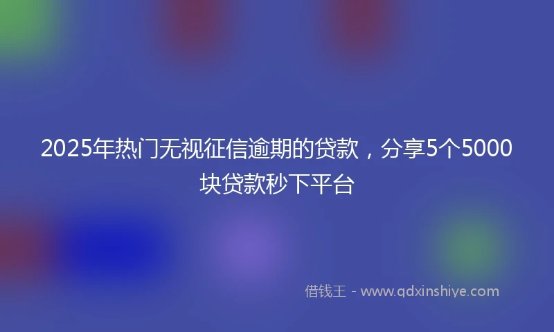 2025年热门无视征信逾期的贷款，分享5个5000块贷款秒下平台