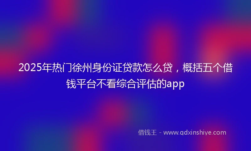 2025年热门徐州身份证贷款怎么贷，概括五个借钱平台不看综合评估的app