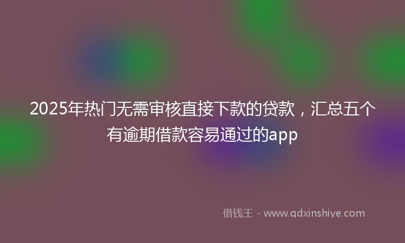 2025年热门无需审核直接下款的贷款，汇总五个有逾期借款容易通过的app