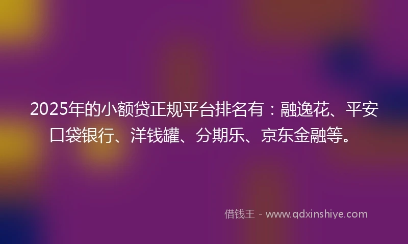 2025年的小额贷正规平台排名有：融逸花、平安口袋银行、洋钱罐、分期乐、京东金融等。