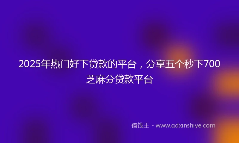 2025年热门好下贷款的平台，分享五个秒下700芝麻分贷款平台