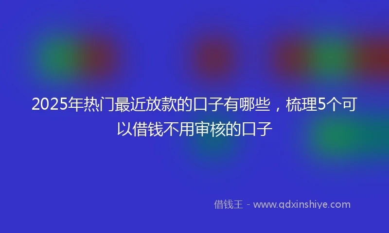 2025年热门最近放款的口子有哪些，梳理5个可以借钱不用审核的口子