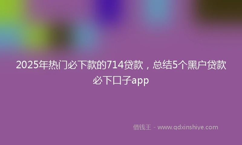 2025年热门必下款的714贷款，总结5个黑户贷款必下口子app