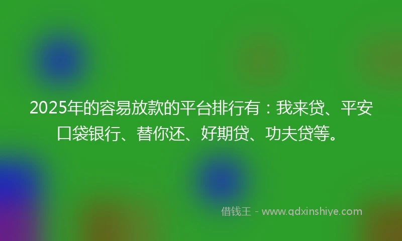 2025年的容易放款的平台排行有：我来贷、平安口袋银行、替你还、好期贷、功夫贷等。