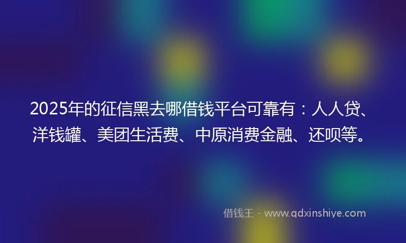 2025年的征信黑去哪借钱平台可靠有：人人贷、洋钱罐、美团生活费、中原消费金融、还呗等。