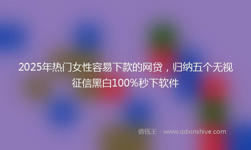 2025年热门女性容易下款的网贷,归纳五个无视征信黑白100%秒下软件