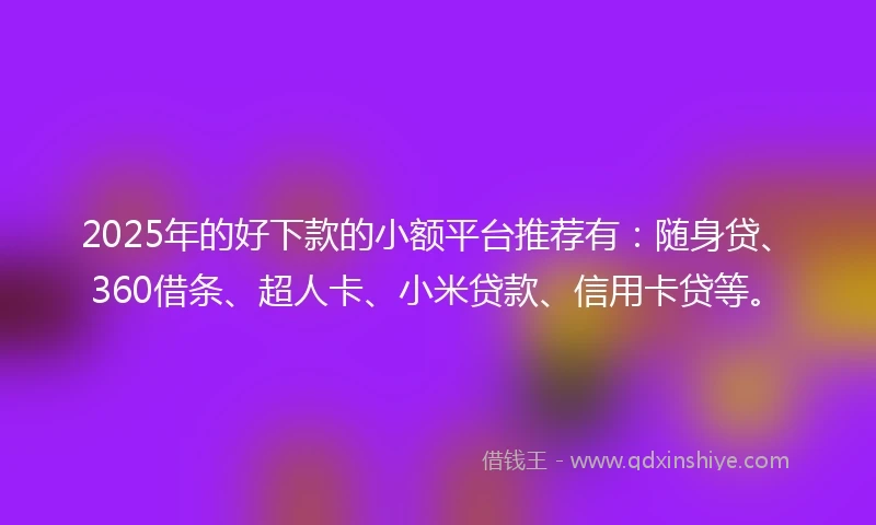 2025年的好下款的小额平台推荐有：随身贷、360借条、超人卡、小米贷款、信用卡贷等。