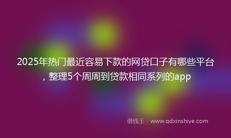 2025年热门最近容易下款的网贷口子有哪些平台，整理5个周周到贷款相同系列的app