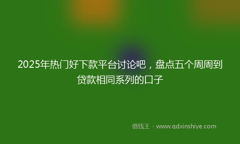 2025年热门好下款平台讨论吧，盘点五个周周到贷款相同系列的口子