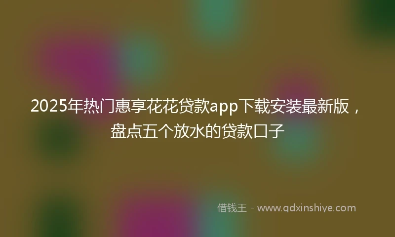 2025年热门惠享花花贷款app下载安装最新版，盘点五个放水的贷款口子