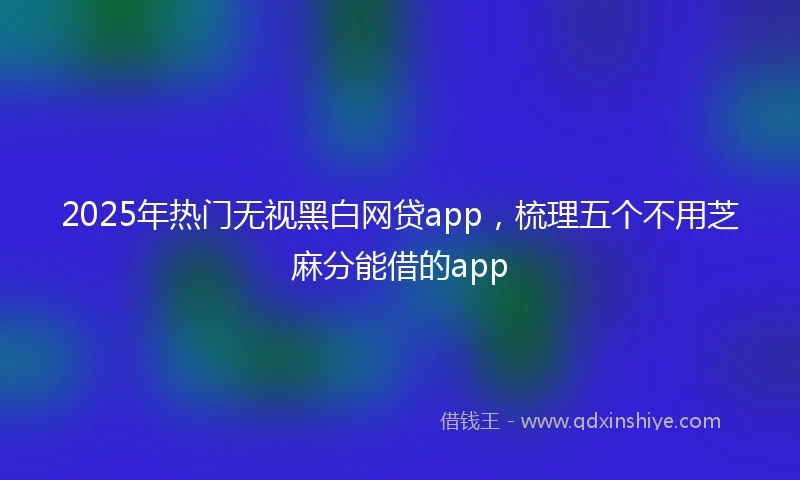2025年热门无视黑白网贷app，梳理五个不用芝麻分能借的app