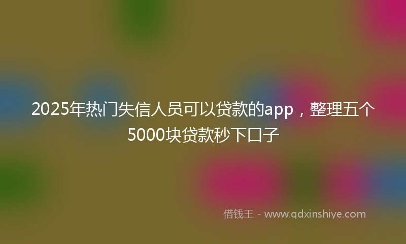 2025年热门失信人员可以贷款的app，整理五个5000块贷款秒下口子