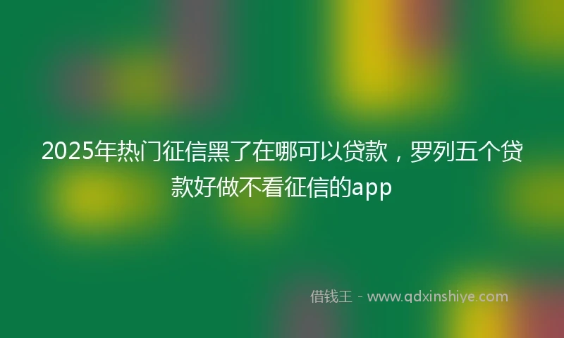 2025年热门征信黑了在哪可以贷款，罗列五个贷款好做不看征信的app