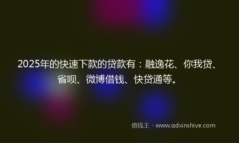 2025年的快速下款的贷款有：融逸花、你我贷、省呗、微博借钱、快贷通等。