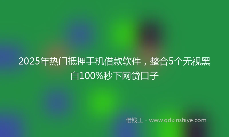 2025年热门抵押手机借款软件，整合5个无视黑白100%秒下网贷口子