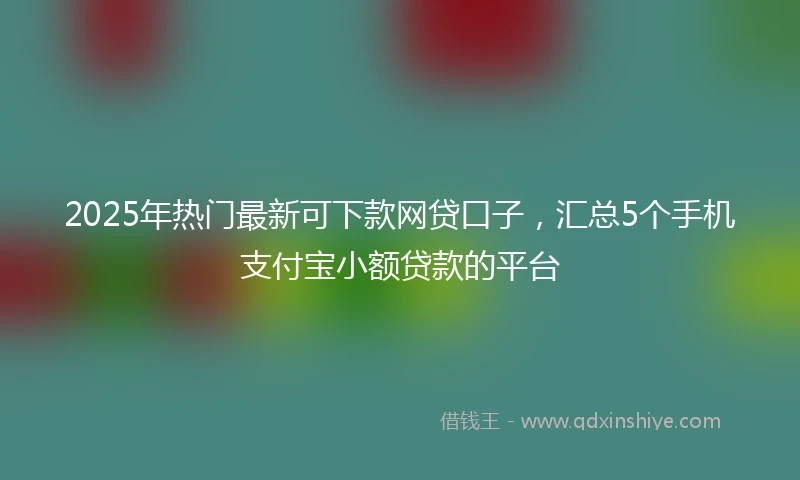 2025年热门最新可下款网贷口子，汇总5个手机支付宝小额贷款的平台