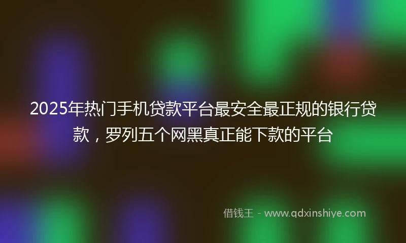2025年热门手机贷款平台最安全最正规的银行贷款，罗列五个网黑真正能下款的平台