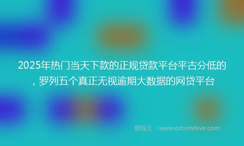 2025年热门当天下款的正规贷款平台平古分低的，罗列五个真正无视逾期大数据的网贷平台