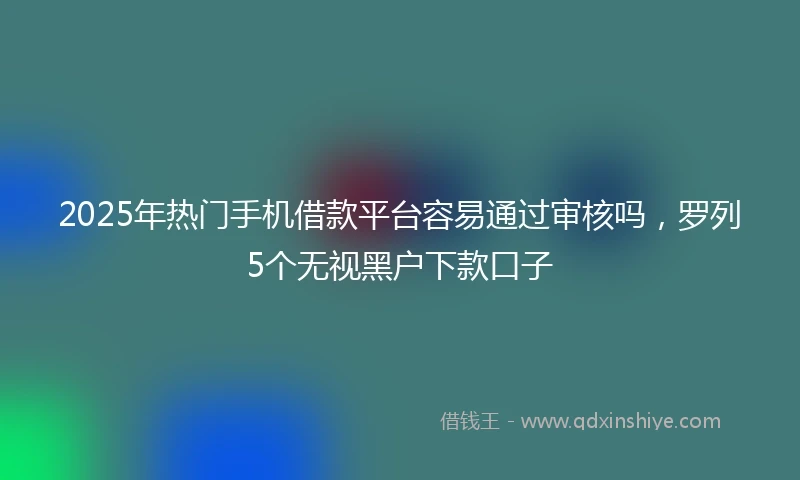 2025年热门手机借款平台容易通过审核吗，罗列5个无视黑户下款口子