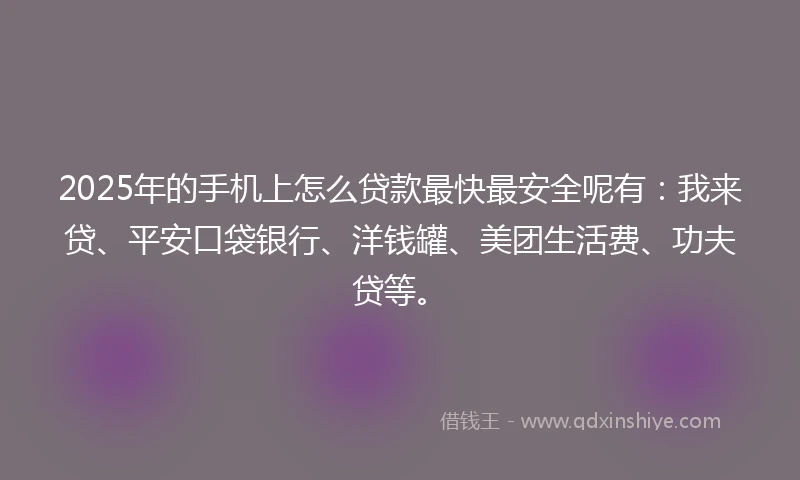 2025年的手机上怎么贷款最快最安全呢有：我来贷、平安口袋银行、洋钱罐、美团生活费、功夫贷等。