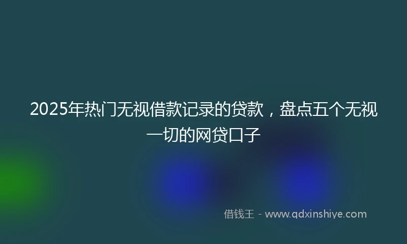 2025年热门无视借款记录的贷款，盘点五个无视一切的网贷口子