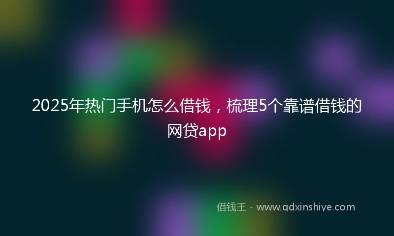 2025年热门手机怎么借钱，梳理5个靠谱借钱的网贷app