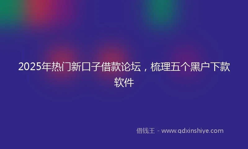 2025年热门新口子借款论坛，梳理五个黑户下款软件