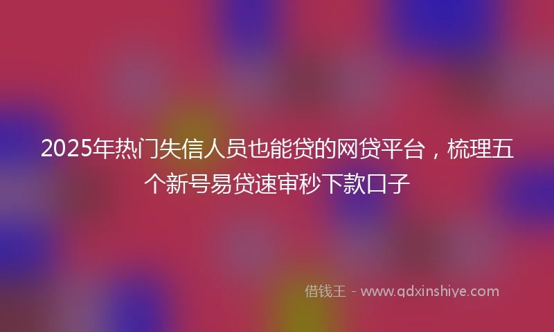 2025年热门失信人员也能贷的网贷平台，梳理五个新号易贷速审秒下款口子
