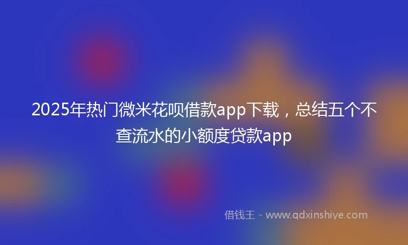 2025年热门微米花呗借款app下载，总结五个不查流水的小额度贷款app