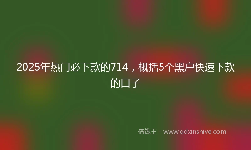 2025年热门必下款的714，概括5个黑户快速下款的口子
