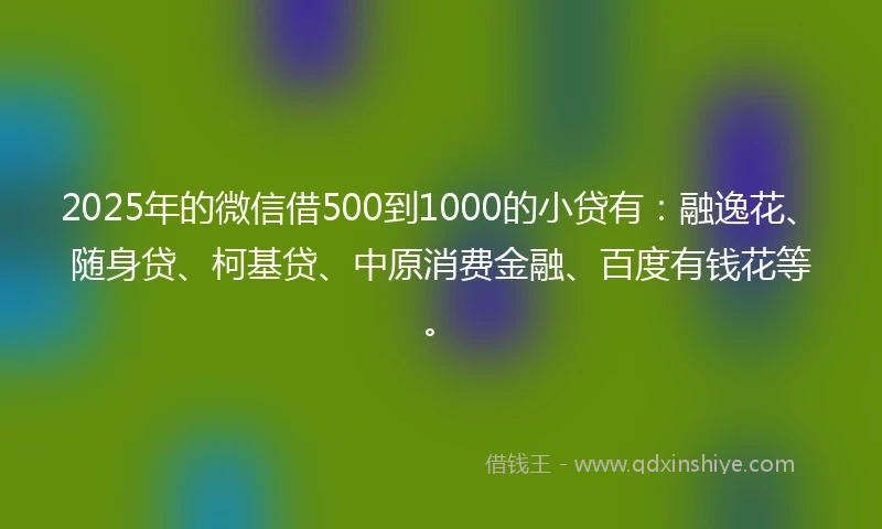 2025年的微信借500到1000的小贷有：融逸花、随身贷、柯基贷、中原消费金融、百度有钱花等。