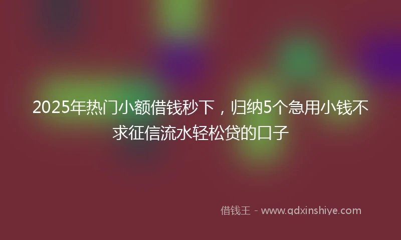 2025年热门小额借钱秒下，归纳5个急用小钱不求征信流水轻松贷的口子