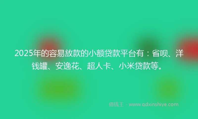 2025年的容易放款的小额贷款平台有：省呗、洋钱罐、安逸花、超人卡、小米贷款等。