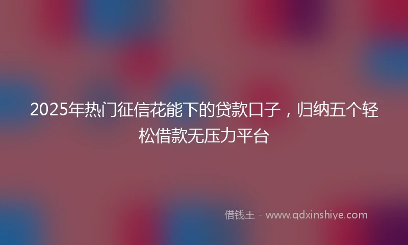 2025年热门征信花能下的贷款口子，归纳五个轻松借款无压力平台