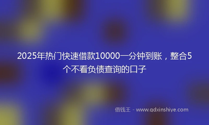 2025年热门快速借款10000一分钟到账，整合5个不看负债查询的口子