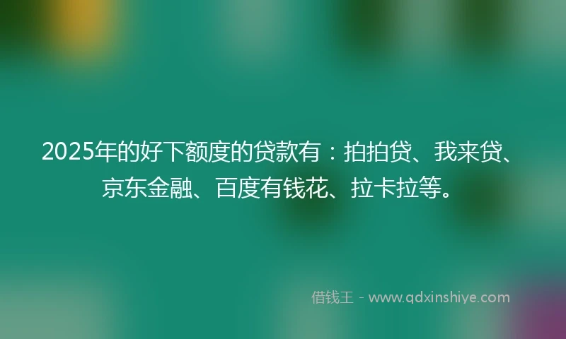 2025年的好下额度的贷款有:拍拍贷、我来贷、京东金融、百度有钱花、拉卡拉等。