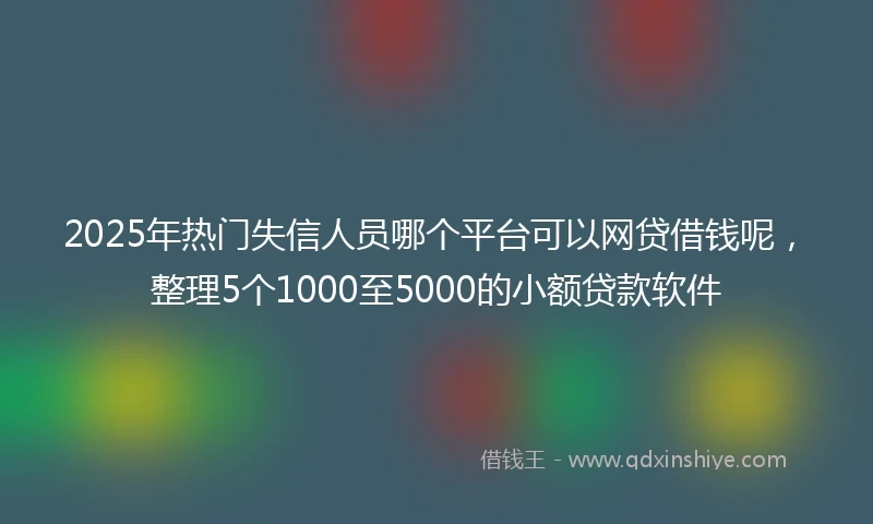 2025年热门失信人员哪个平台可以网贷借钱呢，整理5个1000至5000的小额贷款软件