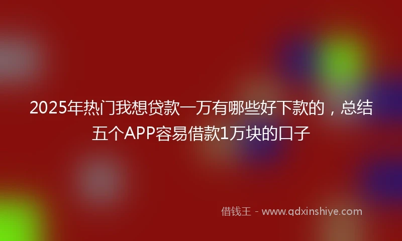 2025年热门我想贷款一万有哪些好下款的，总结五个APP容易借款1万块的口子