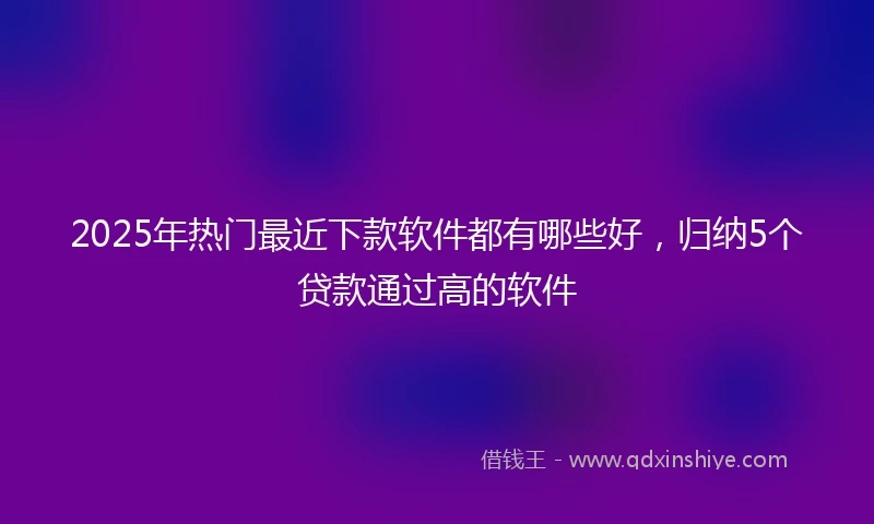 2025年热门最近下款软件都有哪些好，归纳5个贷款通过高的软件