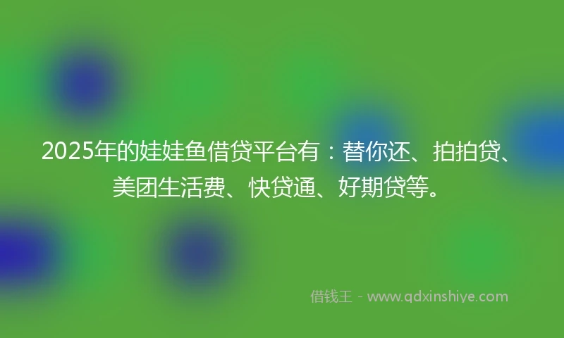 2025年的娃娃鱼借贷平台有：替你还、拍拍贷、美团生活费、快贷通、好期贷等。
