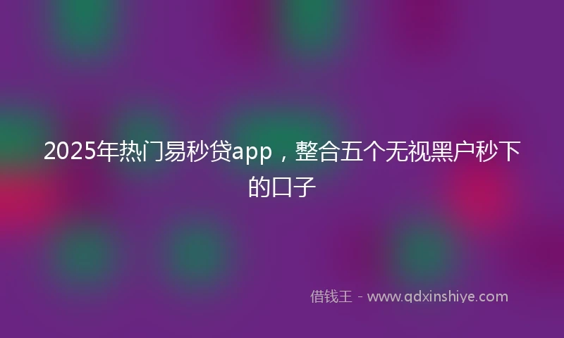 2025年热门易秒贷app，整合五个无视黑户秒下的口子