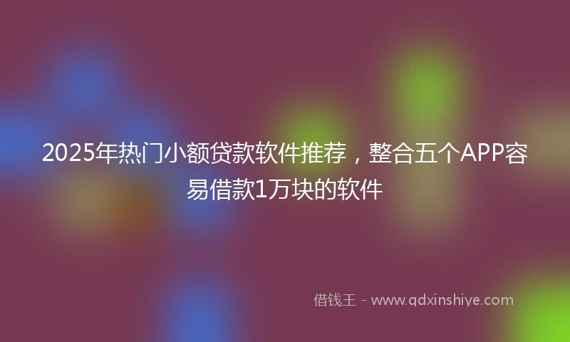 2025年热门小额贷款软件推荐，整合五个APP容易借款1万块的软件
