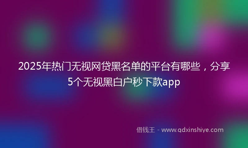 2025年热门无视网贷黑名单的平台有哪些，分享5个无视黑白户秒下款app