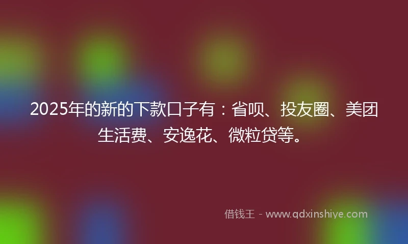 2025年的新的下款口子有：省呗、投友圈、美团生活费、安逸花、微粒贷等。